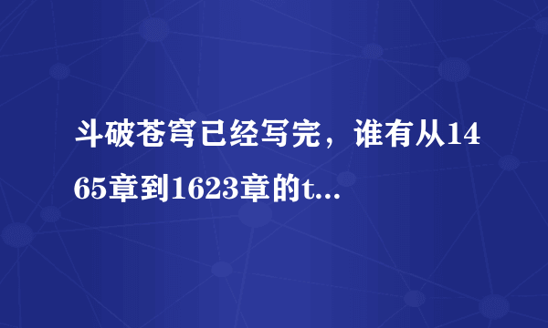 斗破苍穹已经写完，谁有从1465章到1623章的txt传我邮箱158824816@qq．com