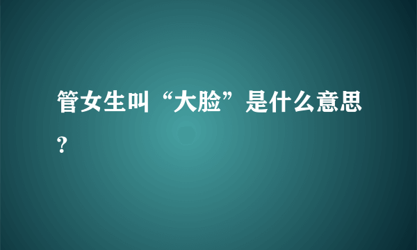 管女生叫“大脸”是什么意思？