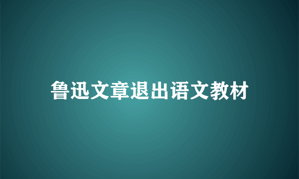 鲁迅文章退出语文教材