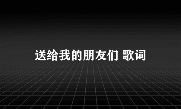 送给我的朋友们 歌词