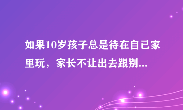 如果10岁孩子总是待在自己家里玩，家长不让出去跟别的小朋友玩会怎么样？