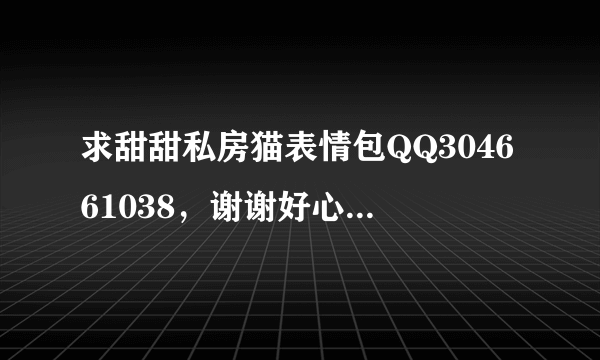 求甜甜私房猫表情包QQ304661038，谢谢好心人了~~