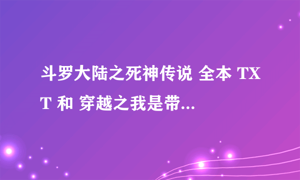 斗罗大陆之死神传说 全本 TXT 和 穿越之我是带土 火影之风流 全本 TXT 有吗？？ 有的话请发下，谢谢。