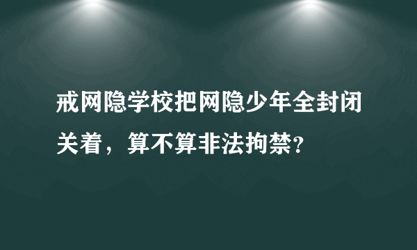 戒网隐学校把网隐少年全封闭关着，算不算非法拘禁？