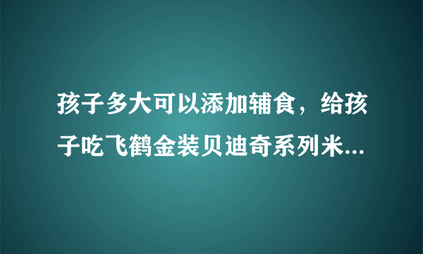 孩子多大可以添加辅食，给孩子吃飞鹤金装贝迪奇系列米粉怎么样？