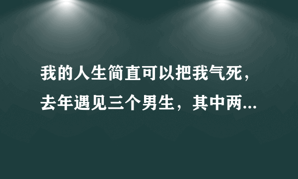 我的人生简直可以把我气死，去年遇见三个男生，其中两个是我第一眼看上的，可是接触了之后发觉质量不好？