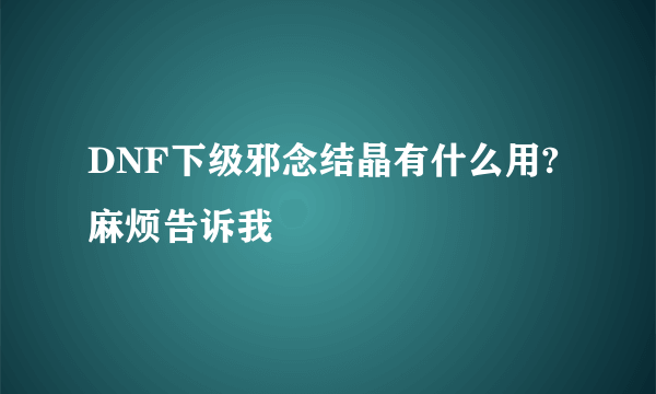 DNF下级邪念结晶有什么用?麻烦告诉我