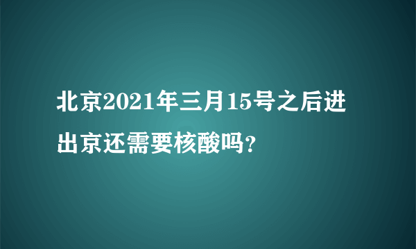 北京2021年三月15号之后进出京还需要核酸吗？