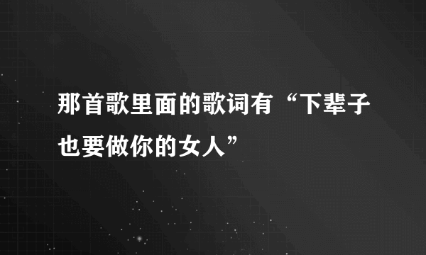 那首歌里面的歌词有“下辈子也要做你的女人”