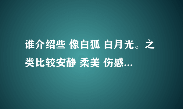 谁介绍些 像白狐 白月光。之类比较安静 柔美 伤感的歌。谢谢