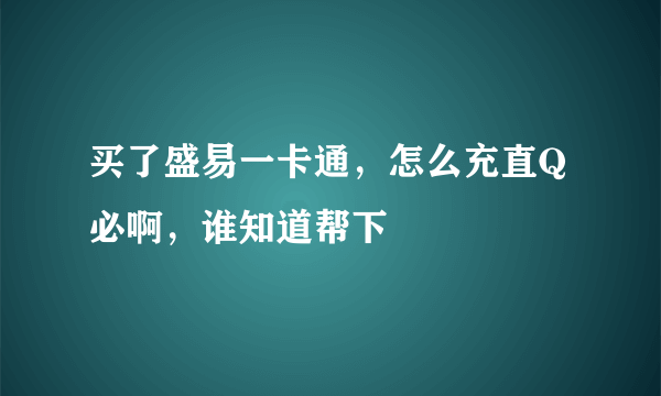 买了盛易一卡通，怎么充直Q必啊，谁知道帮下