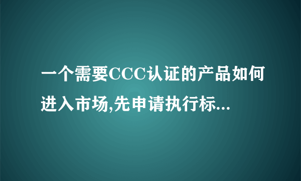 一个需要CCC认证的产品如何进入市场,先申请执行标准,还是先申请CCC认证???