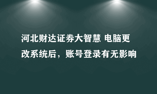 河北财达证券大智慧 电脑更改系统后，账号登录有无影响