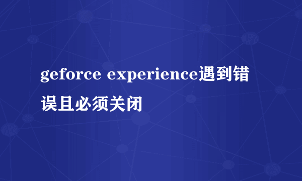 geforce experience遇到错误且必须关闭