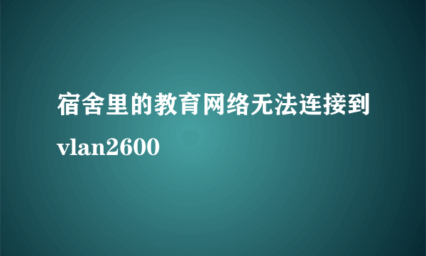 宿舍里的教育网络无法连接到vlan2600