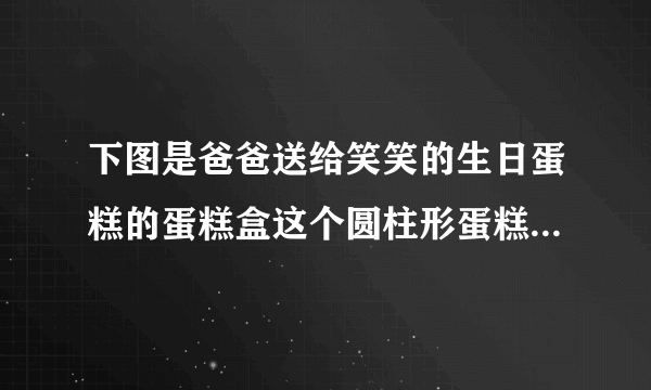 下图是爸爸送给笑笑的生日蛋糕的蛋糕盒这个圆柱形蛋糕盒的底面直径是30厘米高