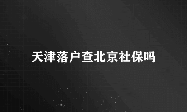 天津落户查北京社保吗