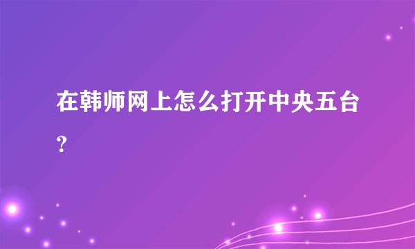 在韩师网上怎么打开中央五台？