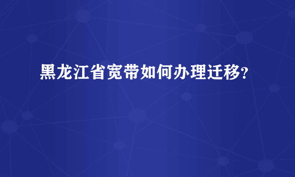 黑龙江省宽带如何办理迁移？