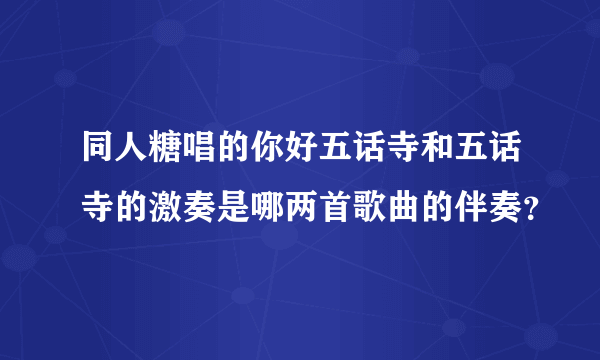 同人糖唱的你好五话寺和五话寺的激奏是哪两首歌曲的伴奏？