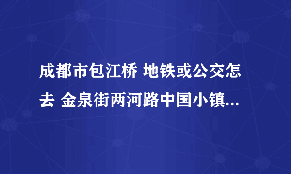 成都市包江桥 地铁或公交怎去 金泉街两河路中国小镇A区555号 然后怎么换乘地铁或者公交去 茶店子西街36号