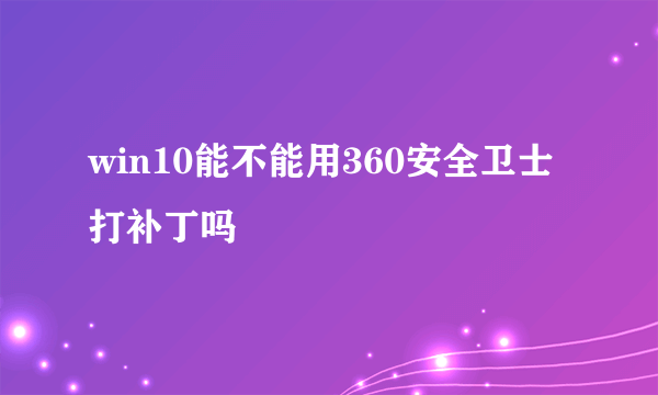 win10能不能用360安全卫士打补丁吗