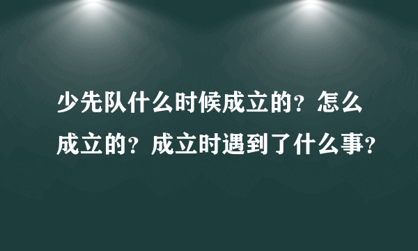 少先队什么时候成立的？怎么成立的？成立时遇到了什么事？