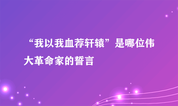 “我以我血荐轩辕”是哪位伟大革命家的誓言