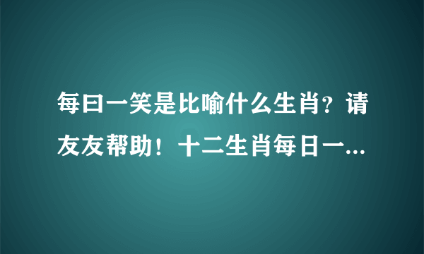 每曰一笑是比喻什么生肖？请友友帮助！十二生肖每日一笑的是指什么生肖？