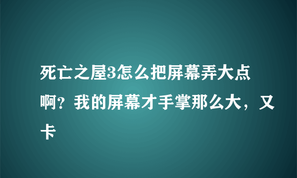 死亡之屋3怎么把屏幕弄大点啊？我的屏幕才手掌那么大，又卡