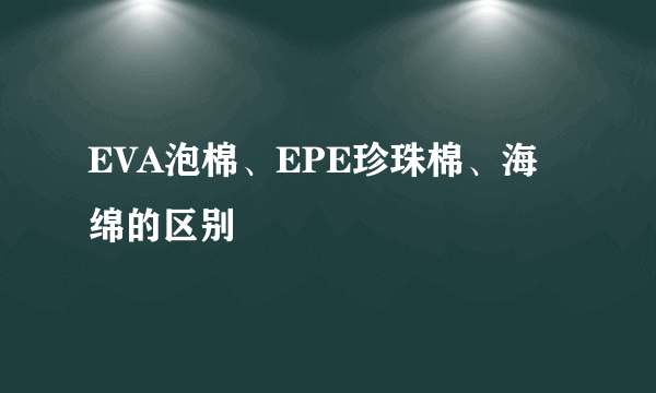 EVA泡棉、EPE珍珠棉、海绵的区别