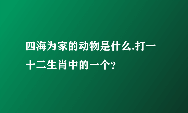 四海为家的动物是什么.打一十二生肖中的一个？