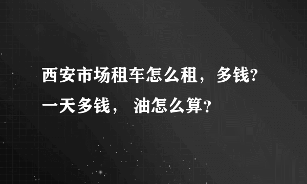 西安市场租车怎么租，多钱? 一天多钱， 油怎么算？