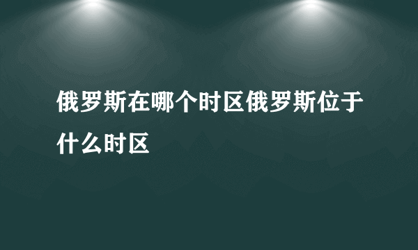 俄罗斯在哪个时区俄罗斯位于什么时区