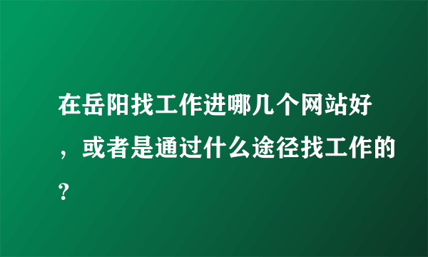 在岳阳找工作进哪几个网站好，或者是通过什么途径找工作的？