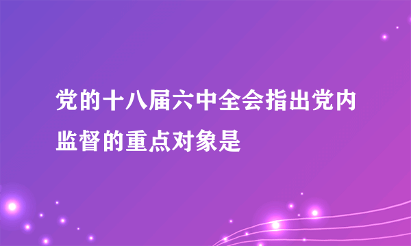 党的十八届六中全会指出党内监督的重点对象是