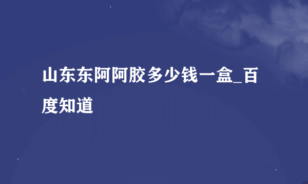 山东东阿阿胶多少钱一盒_百度知道