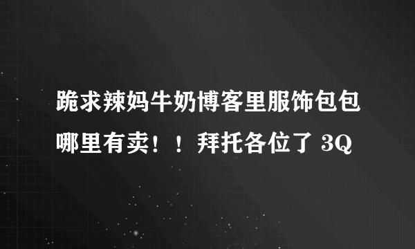 跪求辣妈牛奶博客里服饰包包哪里有卖！！拜托各位了 3Q