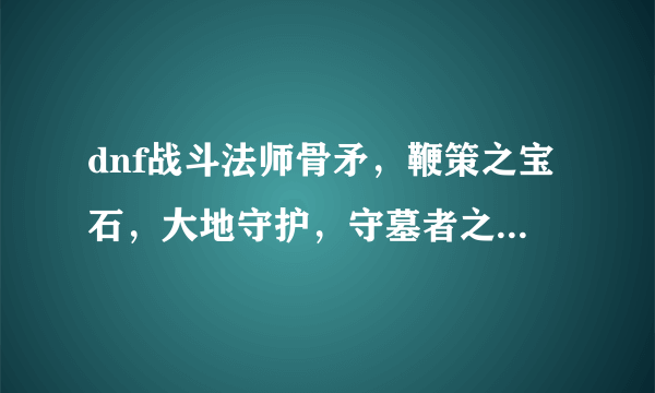 dnf战斗法师骨矛，鞭策之宝石，大地守护，守墓者之矛在哪爆啊？