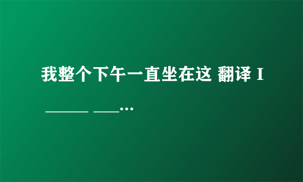 我整个下午一直坐在这 翻译 I _____ _____ _____here all afternoon