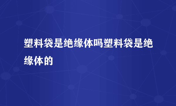 塑料袋是绝缘体吗塑料袋是绝缘体的