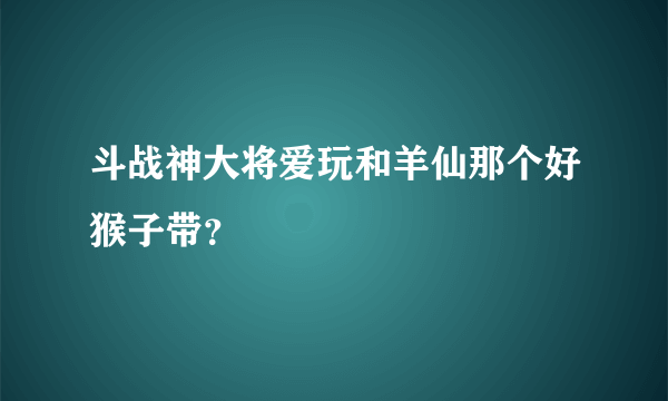 斗战神大将爱玩和羊仙那个好猴子带？