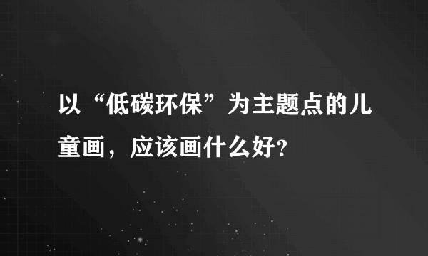 以“低碳环保”为主题点的儿童画，应该画什么好？