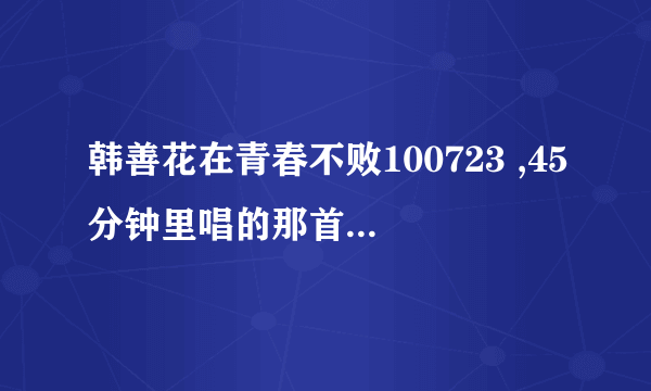 韩善花在青春不败100723 ,45分钟里唱的那首歌叫什么名字啊!!