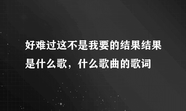 好难过这不是我要的结果结果是什么歌，什么歌曲的歌词