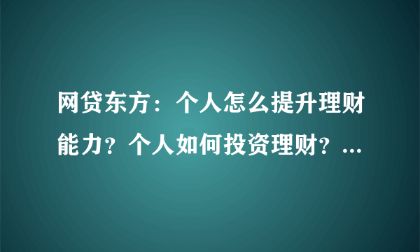 网贷东方：个人怎么提升理财能力？个人如何投资理财？个人怎么理财？个人怎么做好投资理财？