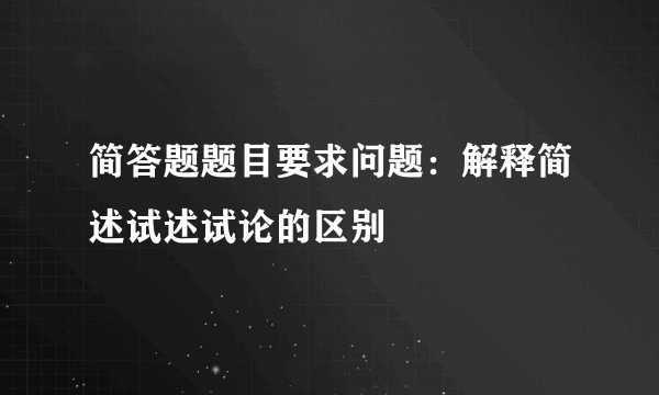 简答题题目要求问题：解释简述试述试论的区别