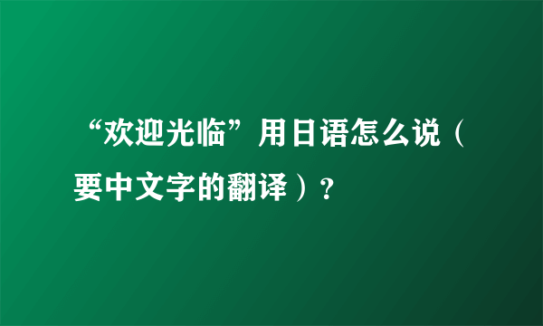 “欢迎光临”用日语怎么说（要中文字的翻译）？