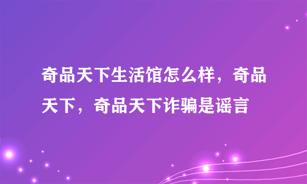 奇品天下生活馆怎么样，奇品天下，奇品天下诈骗是谣言