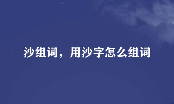 沙组词，用沙字怎么组词